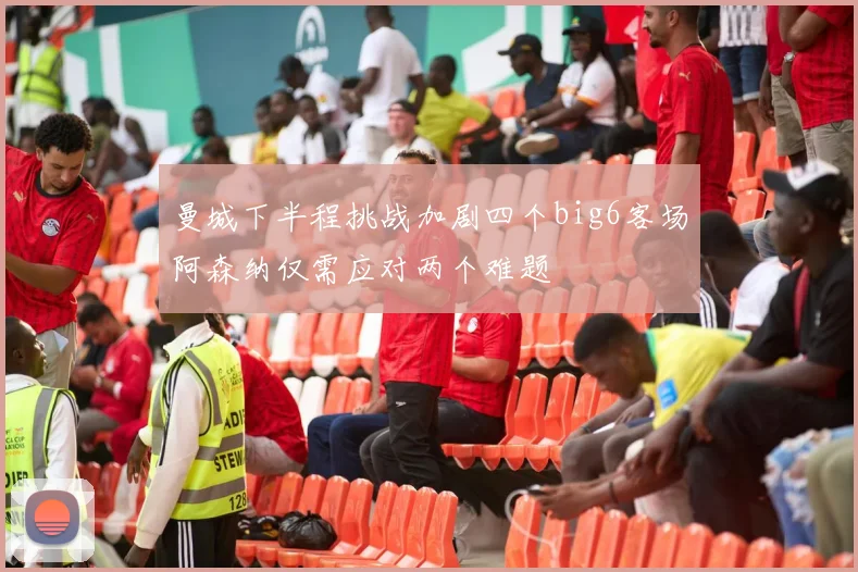 曼城下半程挑战加剧四个big6客场阿森纳仅需应对两个难题