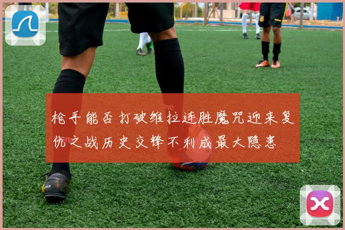 枪手能否打破维拉连胜魔咒迎来复仇之战历史交锋不利成最大隐患