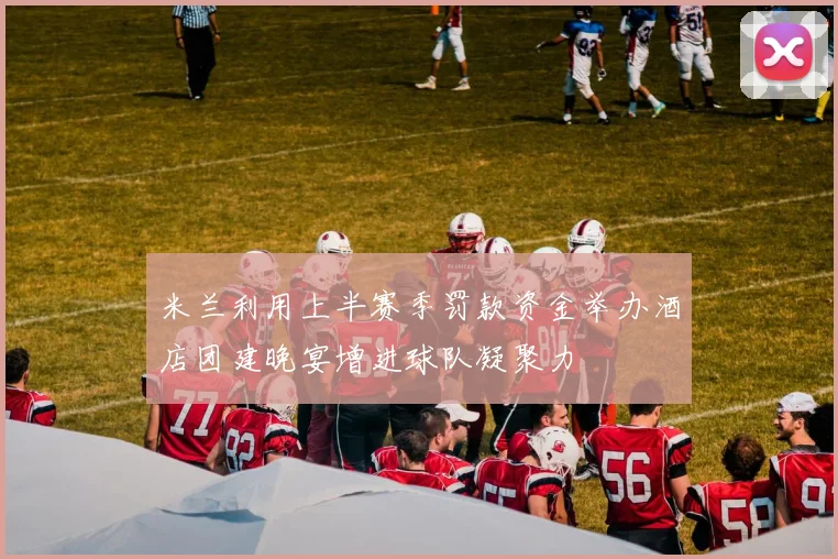 米兰利用上半赛季罚款资金举办酒店团建晚宴增进球队凝聚力