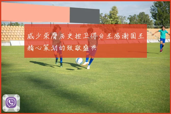 威少荣膺历史控卫得分王感谢国王精心策划的致敬盛典