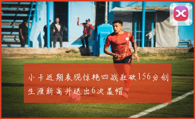 小卡近期表现惊艳四战狂砍156分创生涯新高并送出6次盖帽