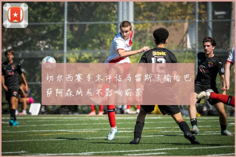 切尔西赛季末评估马雷斯卡输给巴萨阿森纳或不影响前景