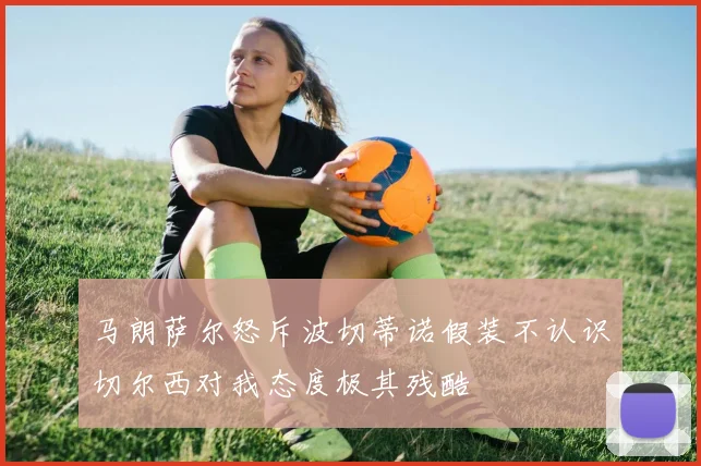 马朗萨尔怒斥波切蒂诺假装不认识切尔西对我态度极其残酷