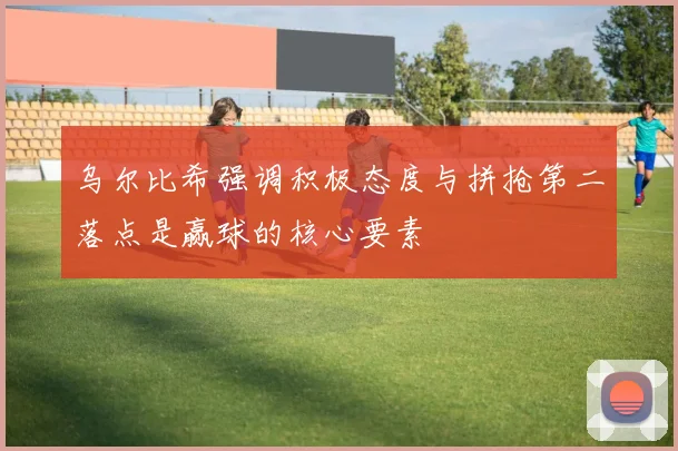 乌尔比希强调积极态度与拼抢第二落点是赢球的核心要素