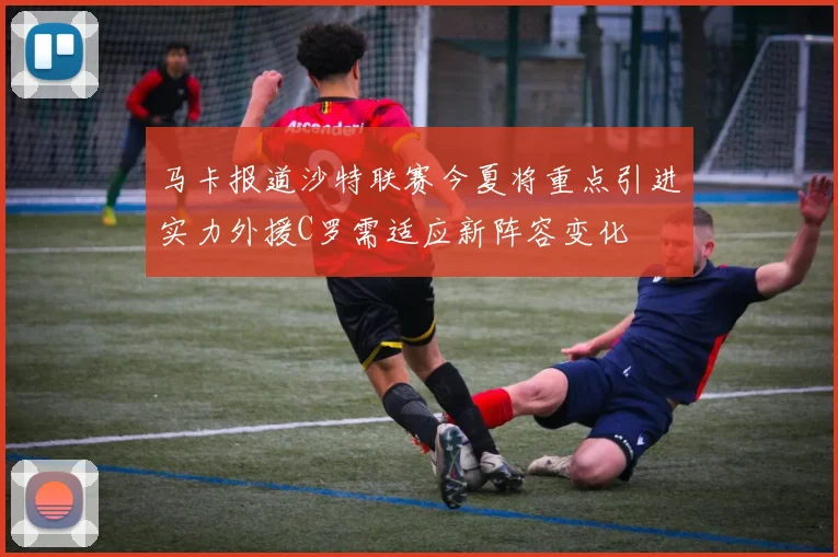 马卡报道沙特联赛今夏将重点引进实力外援C罗需适应新阵容变化