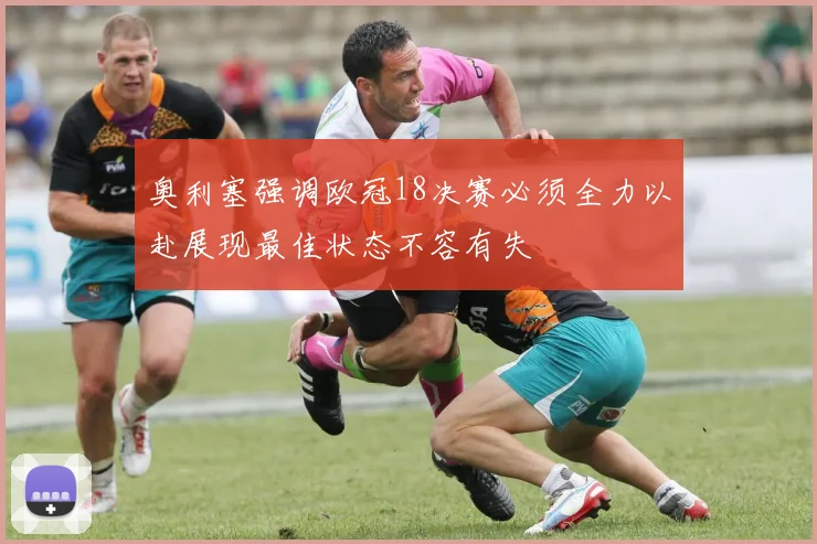 奥利塞强调欧冠18决赛必须全力以赴展现最佳状态不容有失