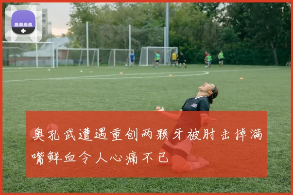 奥孔武遭遇重创两颗牙被肘击掉满嘴鲜血令人心痛不已
