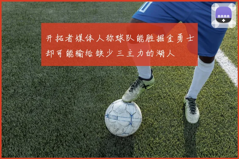 开拓者媒体人称球队能胜掘金勇士却可能输给缺少三主力的湖人