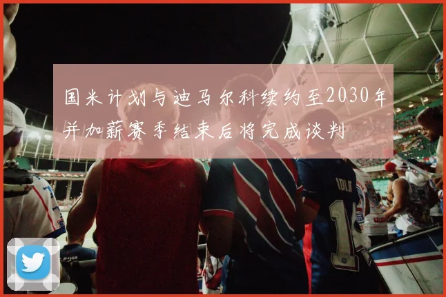国米计划与迪马尔科续约至2030年并加薪赛季结束后将完成谈判