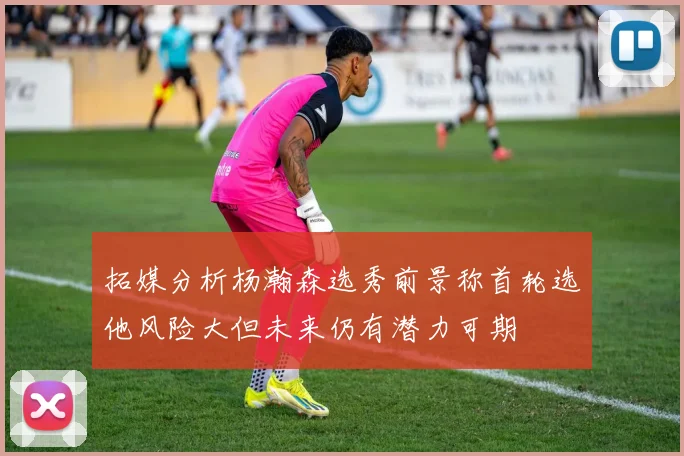 拓媒分析杨瀚森选秀前景称首轮选他风险大但未来仍有潜力可期