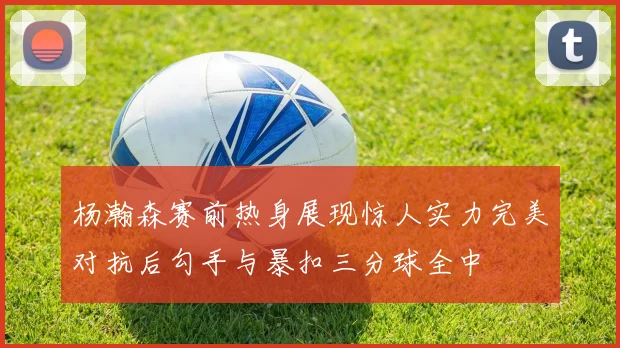 杨瀚森赛前热身展现惊人实力完美对抗后勾手与暴扣三分球全中