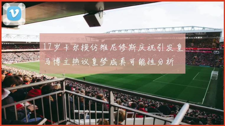 17岁卡尔模仿维尼修斯庆祝引发皇马博主热议皇梦成真可能性分析