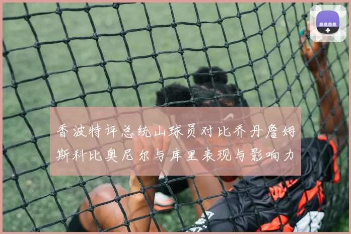 香波特评总统山球员对比乔丹詹姆斯科比奥尼尔与库里表现与影响力
