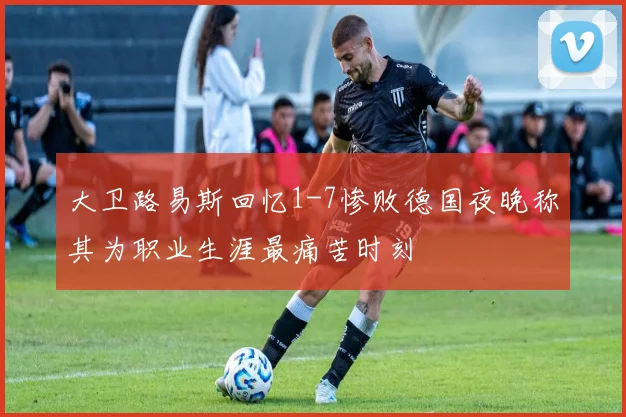 大卫路易斯回忆1-7惨败德国夜晚称其为职业生涯最痛苦时刻
