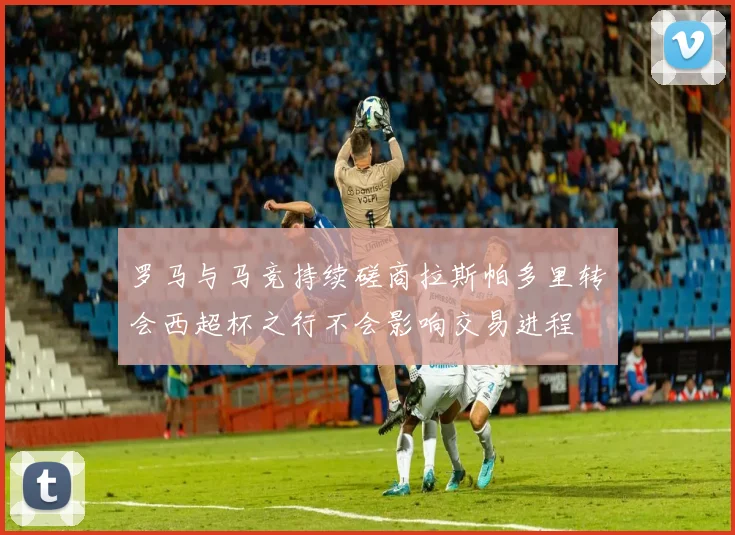 罗马与马竞持续磋商拉斯帕多里转会西超杯之行不会影响交易进程