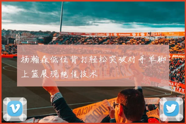 杨瀚森低位背打轻松突破对手单脚上篮展现绝佳技术