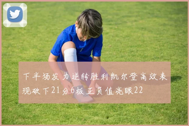 下半场发力逆转胜利凯尔登高效表现砍下21分6板正负值亮眼22