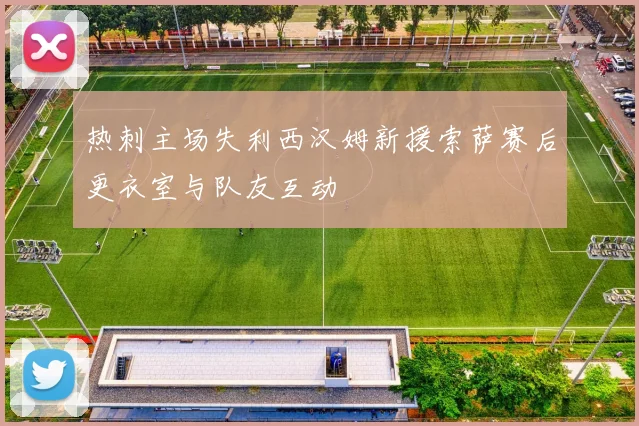 热刺主场失利西汉姆新援索萨赛后更衣室与队友互动