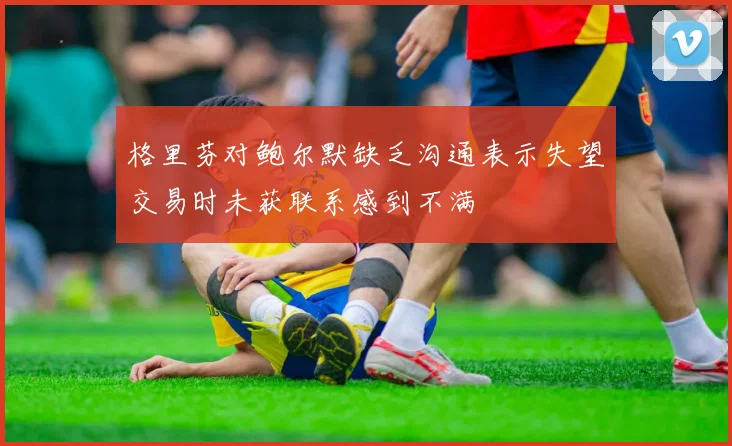 格里芬对鲍尔默缺乏沟通表示失望交易时未获联系感到不满