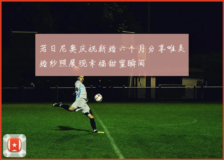 若日尼奥庆祝新婚六个月分享唯美婚纱照展现幸福甜蜜瞬间
