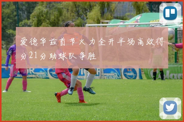 爱德华兹首节火力全开半场高效得分21分助球队争胜