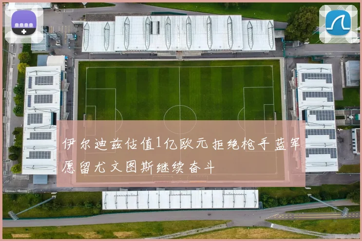 伊尔迪兹估值1亿欧元拒绝枪手蓝军愿留尤文图斯继续奋斗