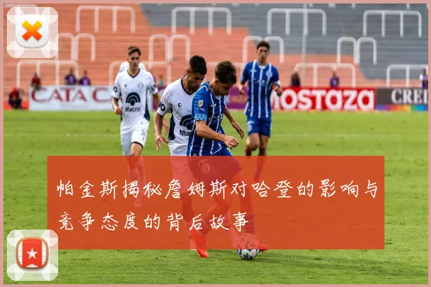 帕金斯揭秘詹姆斯对哈登的影响与竞争态度的背后故事