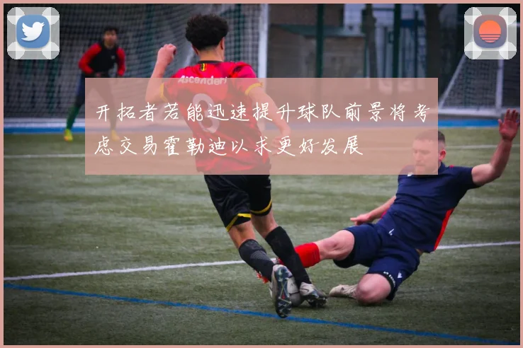 开拓者若能迅速提升球队前景将考虑交易霍勒迪以求更好发展