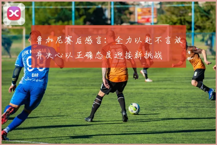 鲁加尼赛后感言：全力以赴不言放弃决心以正确态度迎接新挑战