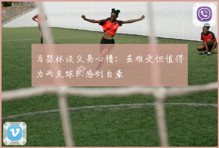 马瑟林谈交易心情：虽难受但值得为两支球队感到自豪