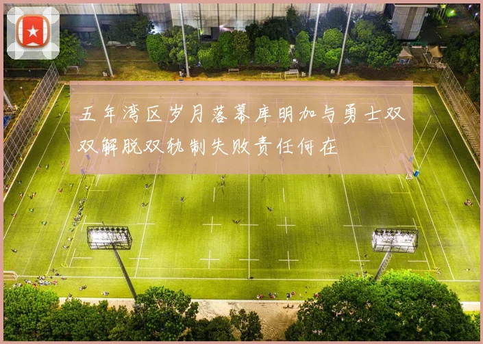 五年湾区岁月落幕库明加与勇士双双解脱双轨制失败责任何在