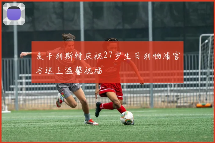 麦卡利斯特庆祝27岁生日利物浦官方送上温馨祝福