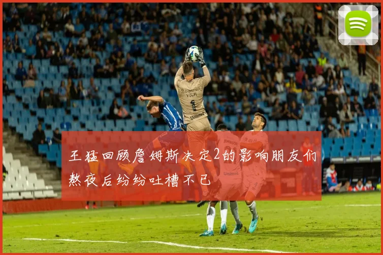 王猛回顾詹姆斯决定2的影响朋友们熬夜后纷纷吐槽不已
