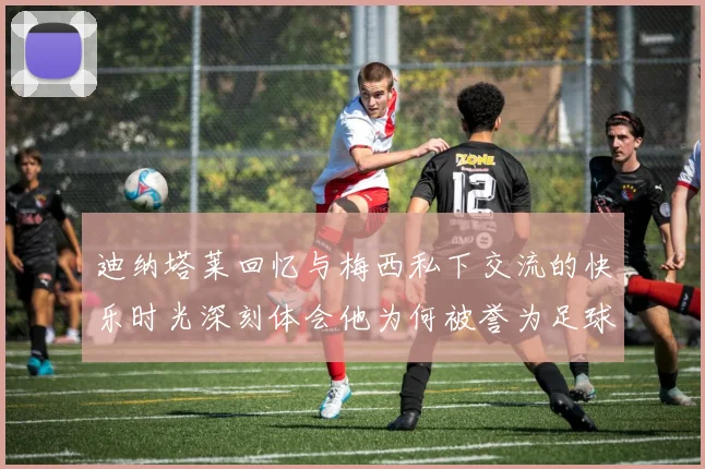 迪纳塔莱回忆与梅西私下交流的快乐时光深刻体会他为何被誉为足球历史最佳