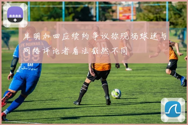 库明加回应续约争议称现场球迷与网络评论者看法截然不同