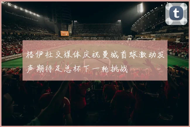格伊社交媒体庆祝曼城首球激动发声期待足总杯下一轮挑战