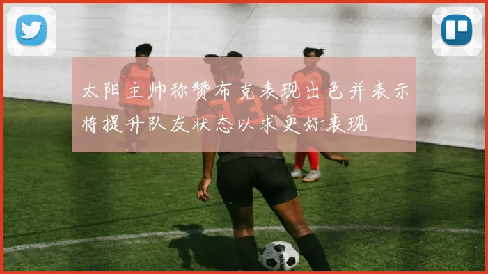 太阳主帅称赞布克表现出色并表示将提升队友状态以求更好表现