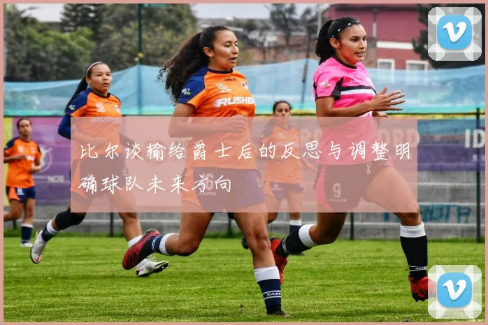 比尔谈输给爵士后的反思与调整明确球队未来方向
