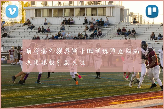 前海港外援奥斯卡晒训练照后因病决定退役引发关注