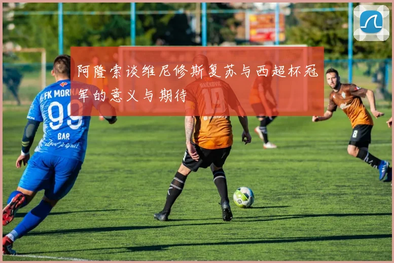 阿隆索谈维尼修斯复苏与西超杯冠军的意义与期待
