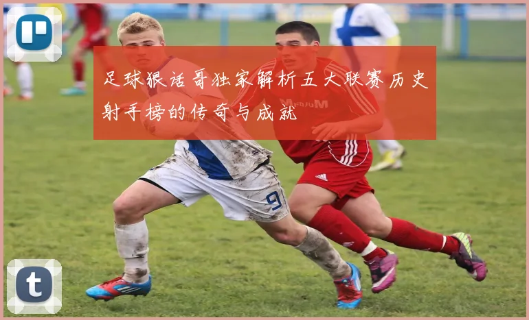 足球狠话哥独家解析五大联赛历史射手榜的传奇与成就
