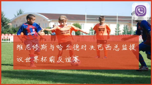 维尼修斯与哈兰德对决巴西总监提议世界杯前友谊赛