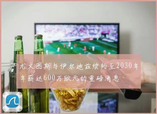 尤文图斯与伊尔迪兹续约至2030年年薪达600万欧元的重磅消息