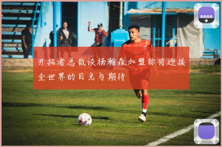 开拓者总裁谈杨瀚森加盟称将迎接全世界的目光与期待
