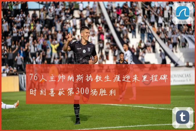 76人主帅纳斯执教生涯迎来里程碑时刻喜获第300场胜利