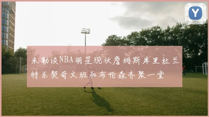 米勒谈NBA明星现状詹姆斯库里杜兰特东契奇文班和布伦森齐聚一堂