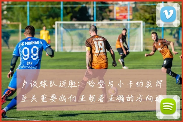 卢谈球队连胜：哈登与小卡的发挥至关重要我们正朝着正确的方向迈进